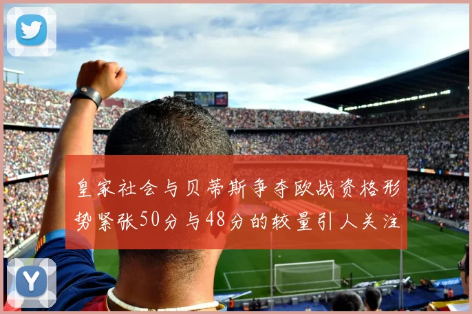 皇家社会与贝蒂斯争夺欧战资格形势紧张50分与48分的较量引人关注