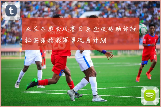 米兰冬奥会观赛日历全攻略助你轻松安排精彩赛事观看计划