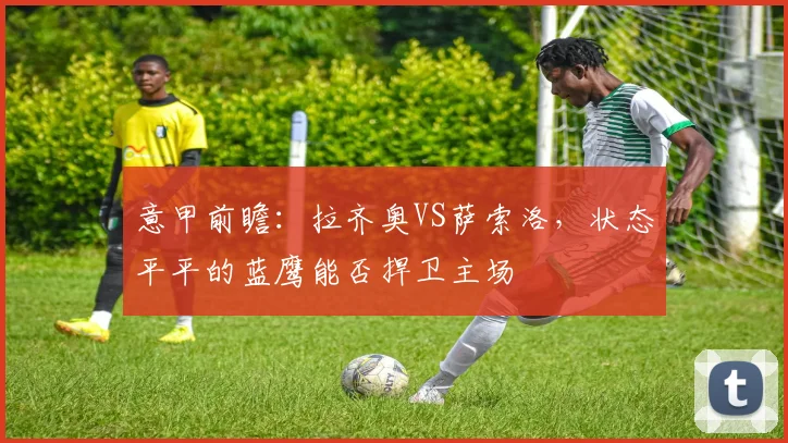 意甲前瞻：拉齐奥VS萨索洛，状态平平的蓝鹰能否捍卫主场